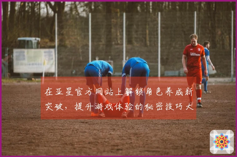 在亚星官方网站上解锁角色养成新突破，提升游戏体验的秘密技巧大揭秘！