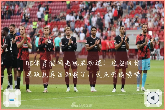 ng体育官网老玩家劝退！这些坑你再踩就真该卸载了，过来听我唠唠！