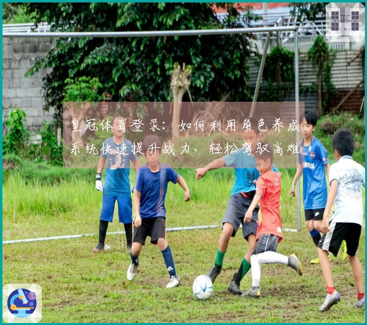 皇冠体育登录：如何利用角色养成系统快速提升战力，轻松驾驭高难度挑战