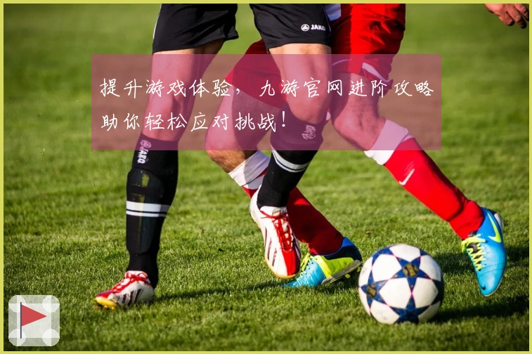 提升游戏体验，九游官网进阶攻略助你轻松应对挑战！