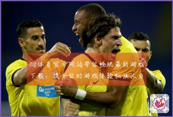 ng体育官方网站带你畅玩最新游戏下载，提升你的游戏体验秘诀大分享