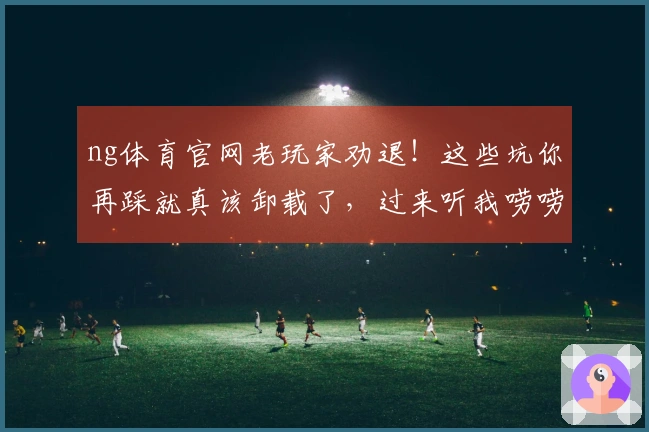 ng体育官网老玩家劝退！这些坑你再踩就真该卸载了，过来听我唠唠！