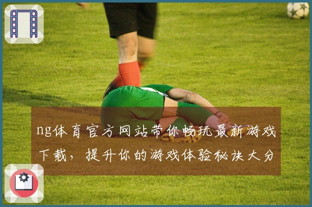 ng体育官方网站带你畅玩最新游戏下载，提升你的游戏体验秘诀大分享
